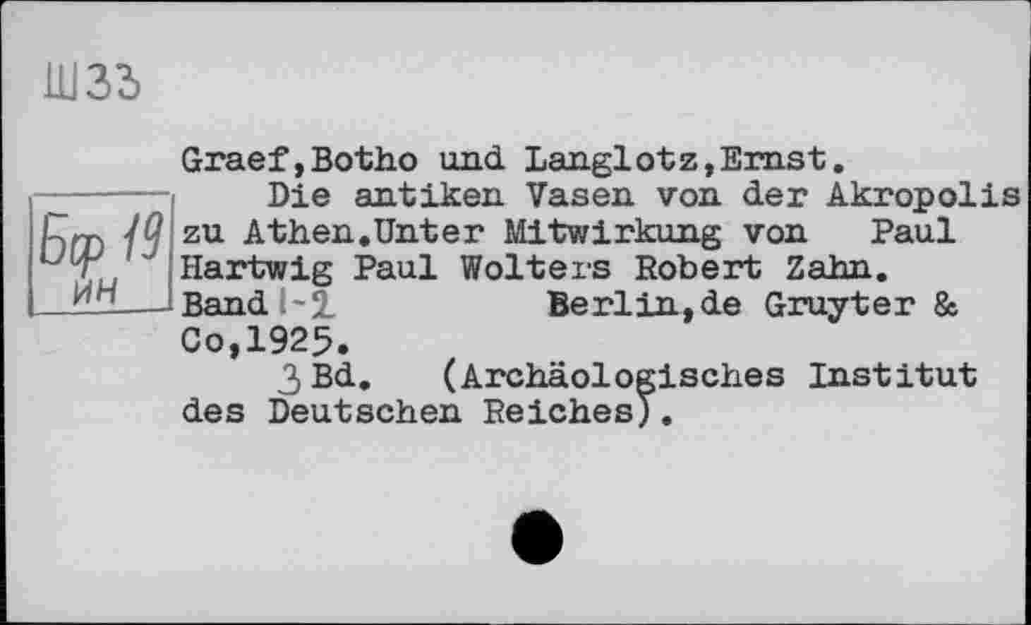 ﻿шзз
Graef,Botho und Langlotz,Ernst.
Die antiken Vasen von der Akropolis zu Athen.Unter Mitwirkung von Paul Hartwig Paul Wolters Robert Zahn. Band 1-2.	Berlin,de Gruyter &
Co,1925.
3Bd. (Archäologisches Institut des Deutschen Reiches).